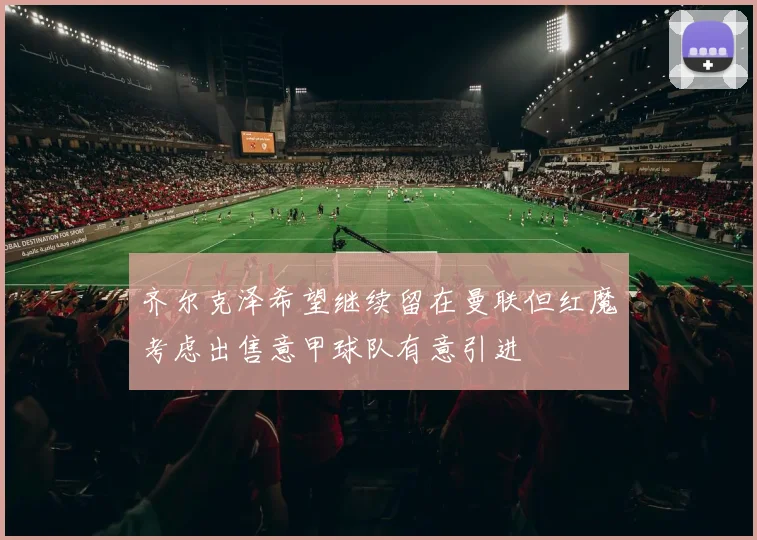齐尔克泽希望继续留在曼联但红魔考虑出售意甲球队有意引进