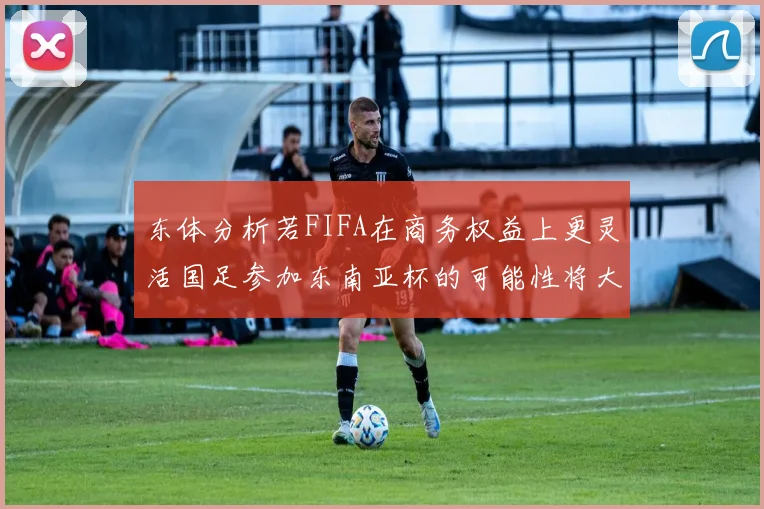 东体分析若FIFA在商务权益上更灵活国足参加东南亚杯的可能性将大增