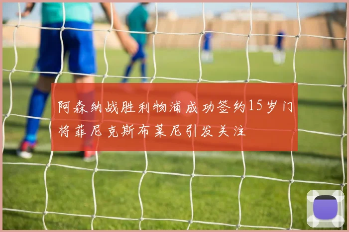 阿森纳战胜利物浦成功签约15岁门将菲尼克斯布莱尼引发关注