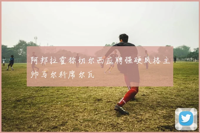 阿邦拉霍称切尔西应聘强硬风格主帅马尔科席尔瓦