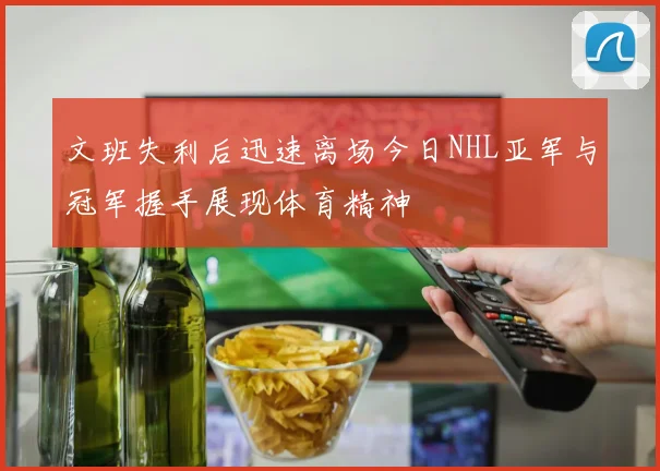 文班失利后迅速离场今日NHL亚军与冠军握手展现体育精神