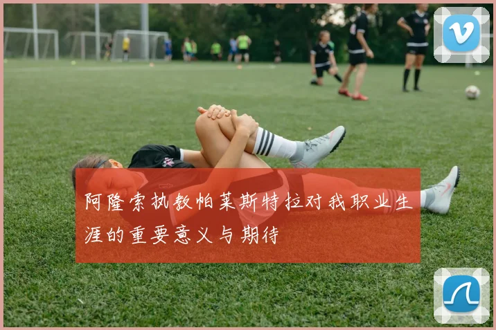 阿隆索执教帕莱斯特拉对我职业生涯的重要意义与期待