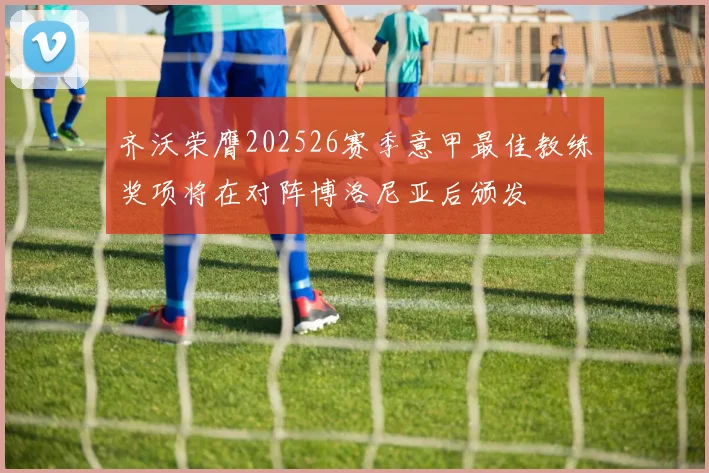 齐沃荣膺202526赛季意甲最佳教练奖项将在对阵博洛尼亚后颁发