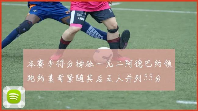 本赛季得分榜独一无二阿德巴约领跑约基奇紧随其后五人并列55分