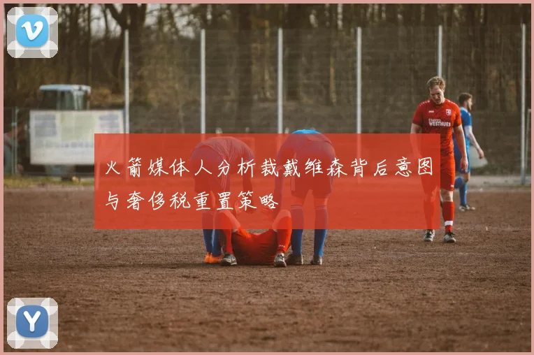 火箭媒体人分析裁戴维森背后意图与奢侈税重置策略