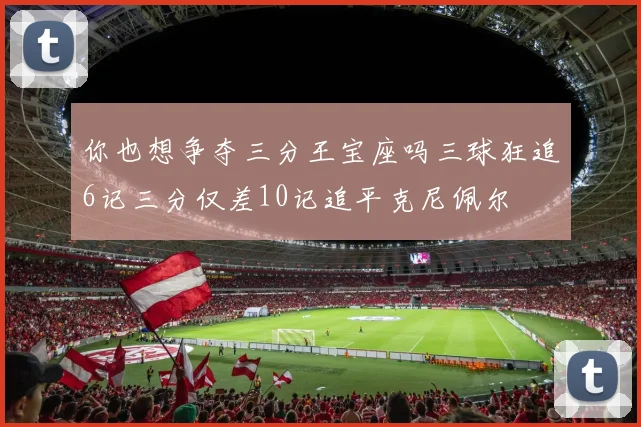 你也想争夺三分王宝座吗三球狂追6记三分仅差10记追平克尼佩尔