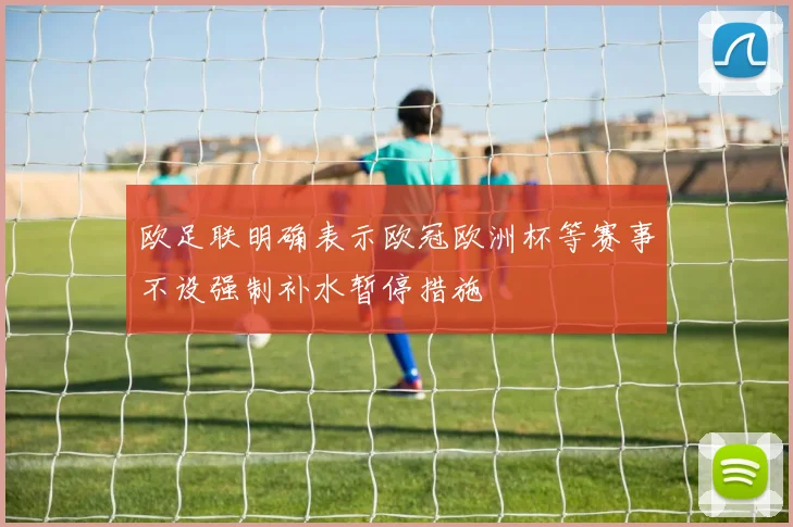 欧足联明确表示欧冠欧洲杯等赛事不设强制补水暂停措施