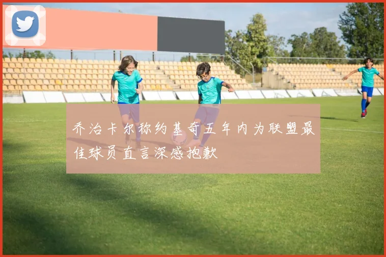 乔治卡尔称约基奇五年内为联盟最佳球员直言深感抱歉