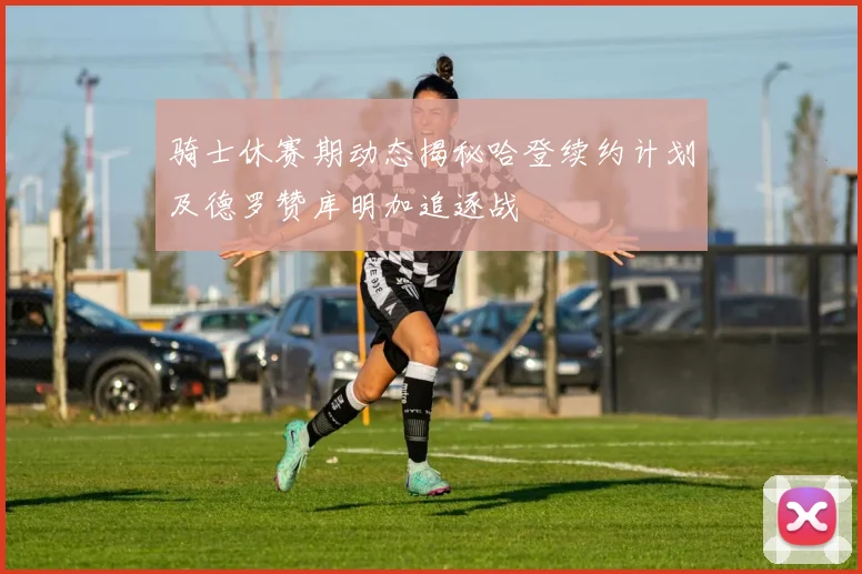 骑士休赛期动态揭秘哈登续约计划及德罗赞库明加追逐战