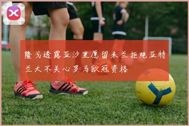隆戈透露亚沙里愿留米兰拒绝亚特兰大不关心罗马欧冠资格