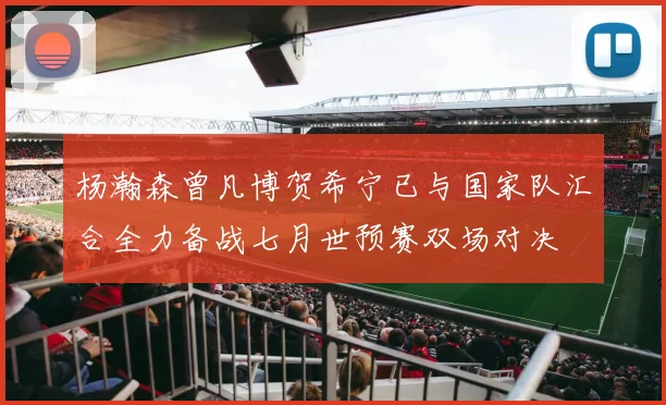 杨瀚森曾凡博贺希宁已与国家队汇合全力备战七月世预赛双场对决