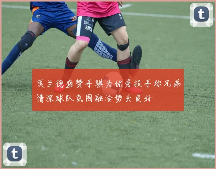 莫兰德盛赞手骐为优秀投手称兄弟情深球队氛围融洽势头良好