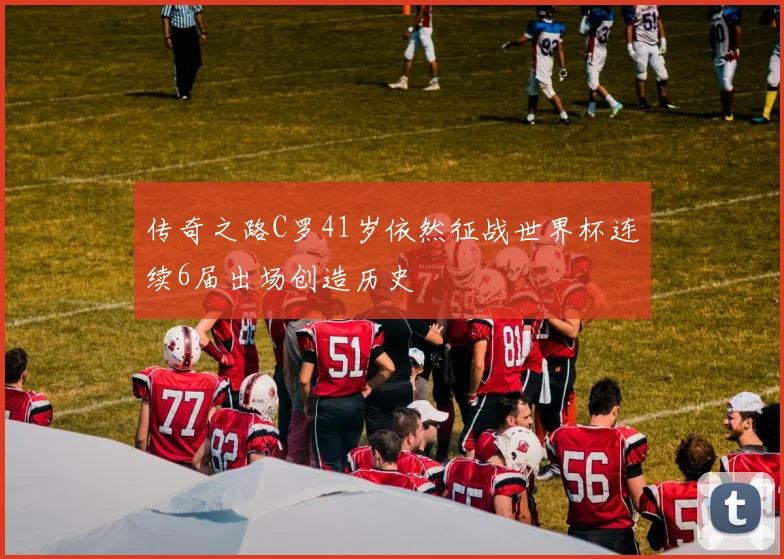 传奇之路C罗41岁依然征战世界杯连续6届出场创造历史