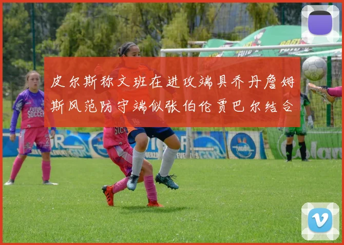 皮尔斯称文班在进攻端具乔丹詹姆斯风范防守端似张伯伦贾巴尔结合