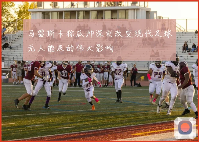 马雷斯卡称瓜帅深刻改变现代足球无人能及的伟大影响
