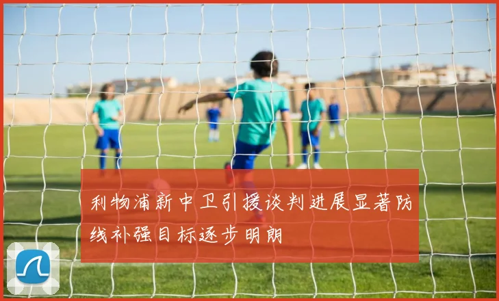 利物浦新中卫引援谈判进展显著防线补强目标逐步明朗