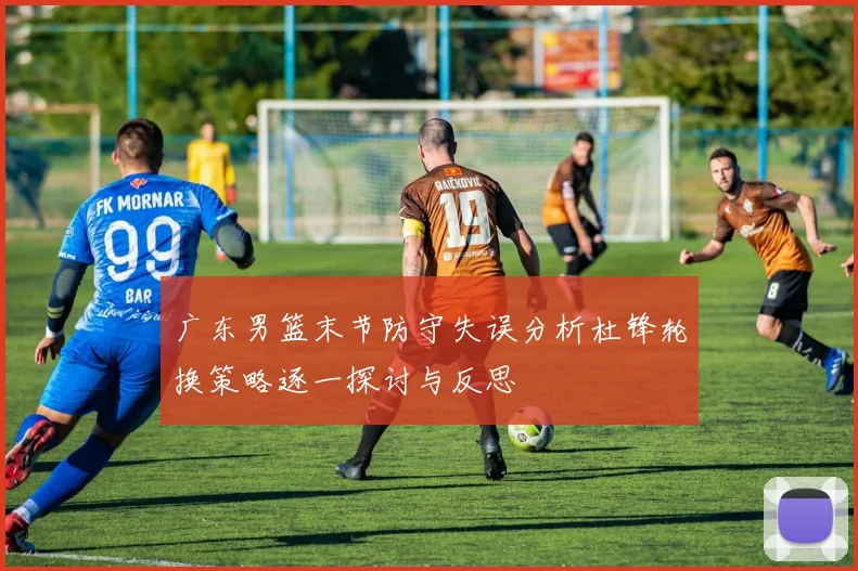 广东男篮末节防守失误分析杜锋轮换策略逐一探讨与反思
