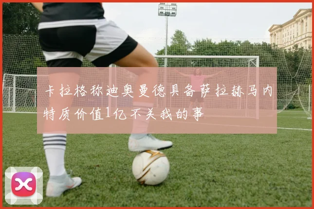 卡拉格称迪奥曼德具备萨拉赫马内特质价值1亿不关我的事