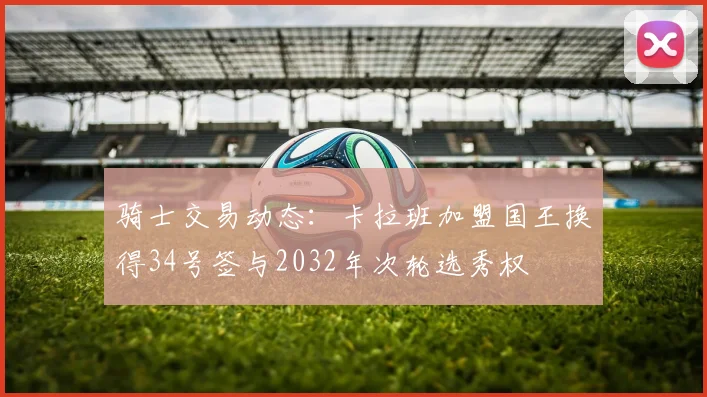 骑士交易动态：卡拉班加盟国王换得34号签与2032年次轮选秀权