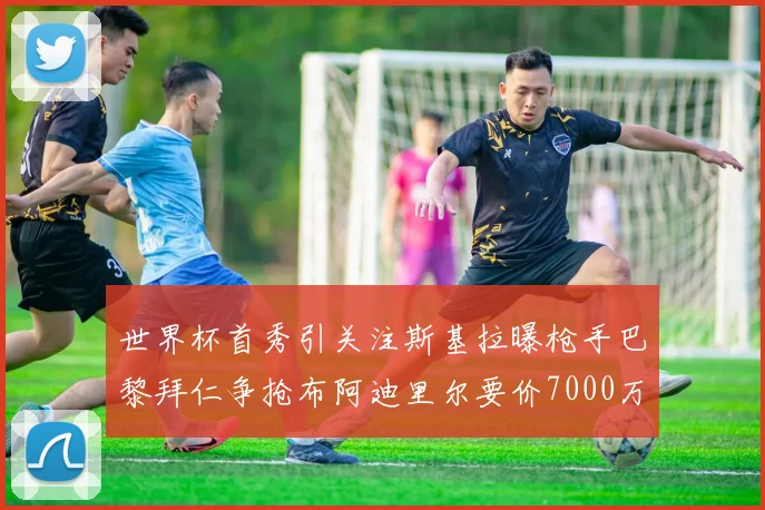 世界杯首秀引关注斯基拉曝枪手巴黎拜仁争抢布阿迪里尔要价7000万欧元