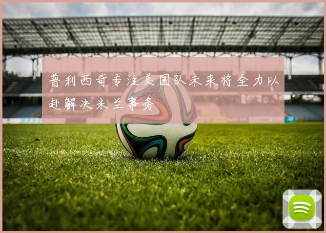 普利西奇专注美国队未来将全力以赴解决米兰事务