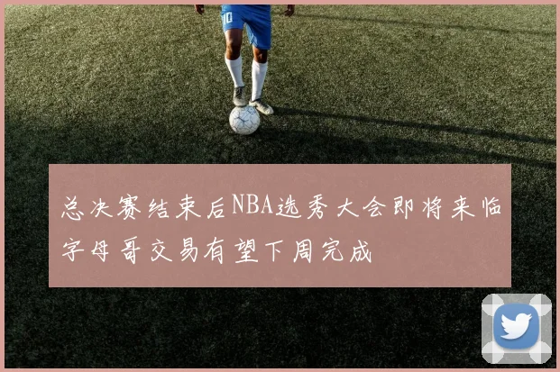 总决赛结束后NBA选秀大会即将来临字母哥交易有望下周完成