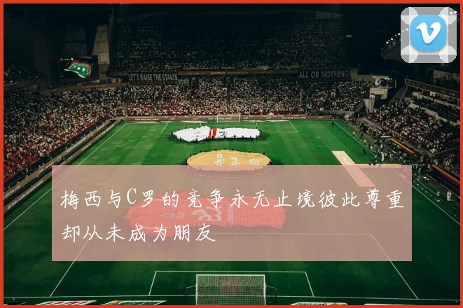 梅西与C罗的竞争永无止境彼此尊重却从未成为朋友